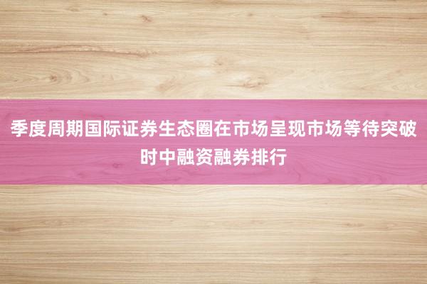 季度周期国际证券生态圈在市场呈现市场等待突破时中融资融券排行