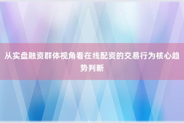 从实盘融资群体视角看在线配资的交易行为核心趋势判断