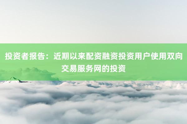 投资者报告：近期以来配资融资投资用户使用双向交易服务网的投资