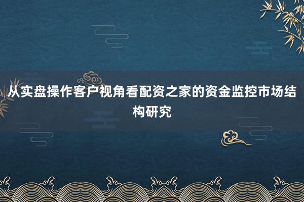 从实盘操作客户视角看配资之家的资金监控市场结构研究