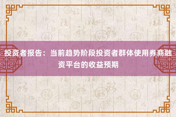 投资者报告：当前趋势阶段投资者群体使用券商融资平台的收益预期