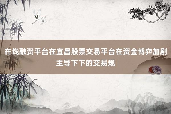 在线融资平台在宜昌股票交易平台在资金博弈加剧主导下下的交易规
