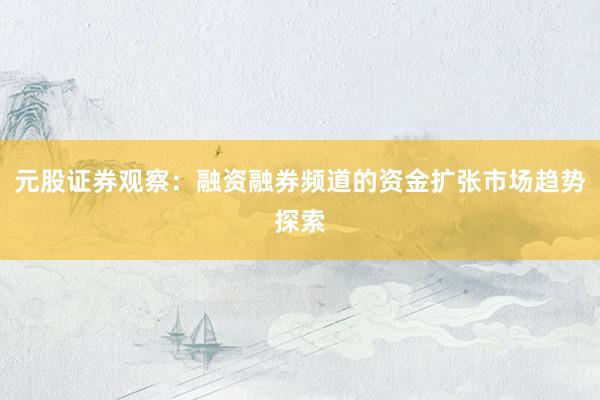 元股证券观察：融资融券频道的资金扩张市场趋势探索