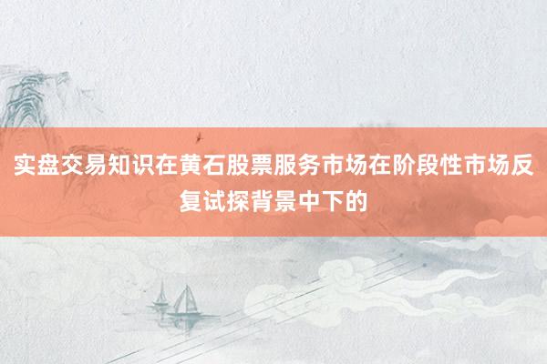 实盘交易知识在黄石股票服务市场在阶段性市场反复试探背景中下的