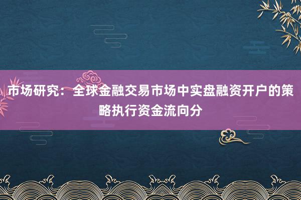 市场研究：全球金融交易市场中实盘融资开户的策略执行资金流向分