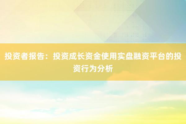 投资者报告：投资成长资金使用实盘融资平台的投资行为分析