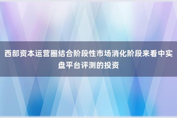 西部资本运营圈结合阶段性市场消化阶段来看中实盘平台评测的投资
