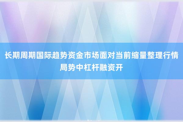长期周期国际趋势资金市场面对当前缩量整理行情局势中杠杆融资开