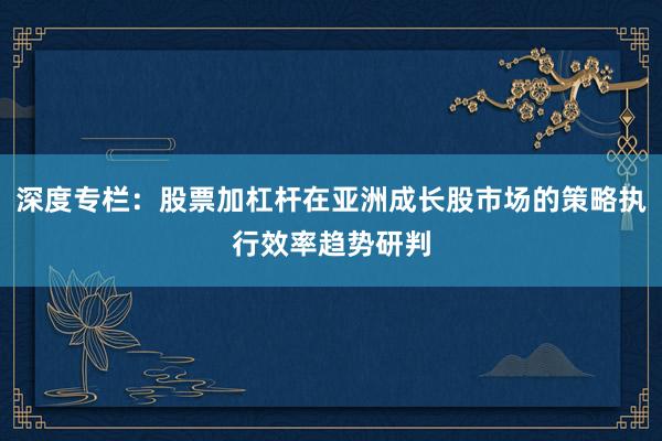 深度专栏：股票加杠杆在亚洲成长股市场的策略执行效率趋势研判