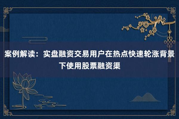 案例解读：实盘融资交易用户在热点快速轮涨背景下使用股票融资渠