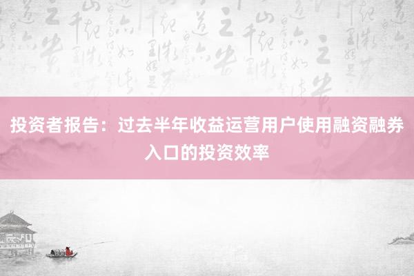 投资者报告：过去半年收益运营用户使用融资融券入口的投资效率