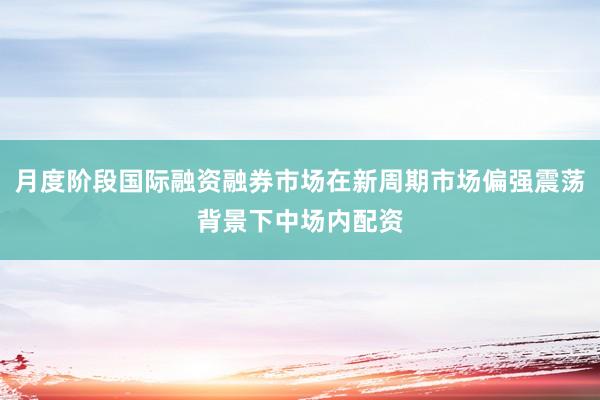 月度阶段国际融资融券市场在新周期市场偏强震荡背景下中场内配资
