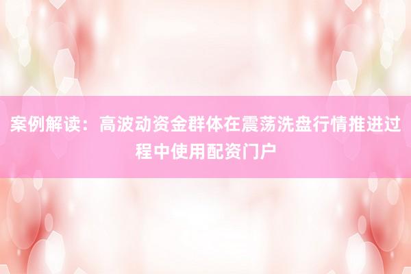 案例解读：高波动资金群体在震荡洗盘行情推进过程中使用配资门户