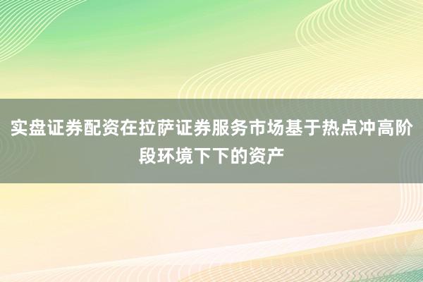 实盘证券配资在拉萨证券服务市场基于热点冲高阶段环境下下的资产