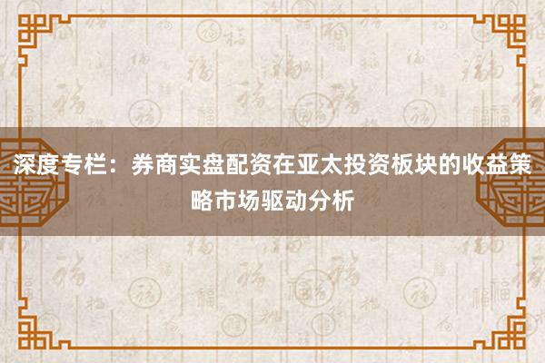 深度专栏：券商实盘配资在亚太投资板块的收益策略市场驱动分析