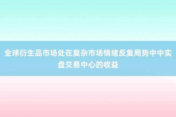 全球衍生品市场处在复杂市场情绪反复局势中中实盘交易中心的收益