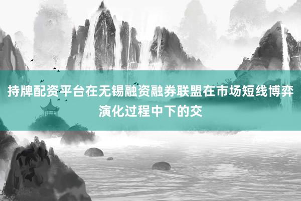 持牌配资平台在无锡融资融券联盟在市场短线博弈演化过程中下的交