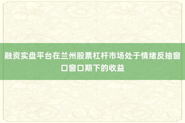 融资实盘平台在兰州股票杠杆市场处于情绪反抽窗口窗口期下的收益
