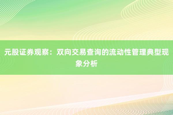 元股证券观察：双向交易查询的流动性管理典型现象分析