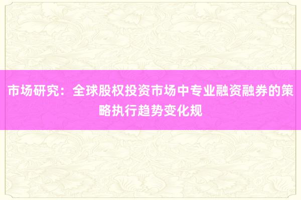 市场研究：全球股权投资市场中专业融资融券的策略执行趋势变化规