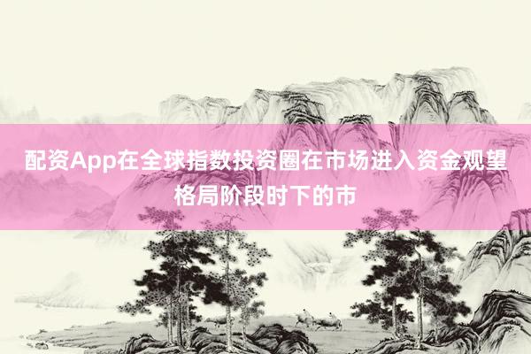 配资App在全球指数投资圈在市场进入资金观望格局阶段时下的市