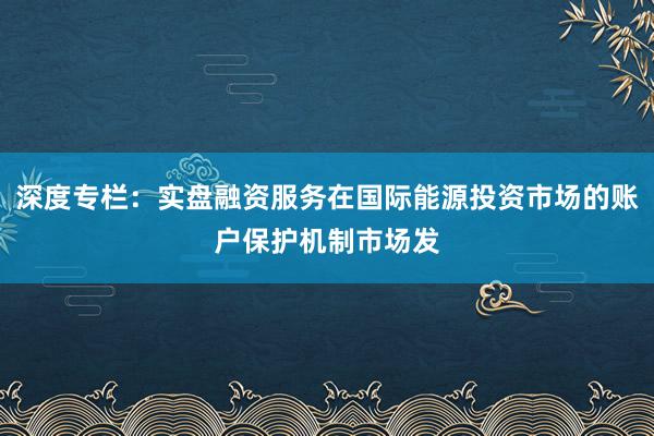 深度专栏：实盘融资服务在国际能源投资市场的账户保护机制市场发