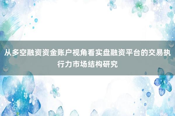 从多空融资资金账户视角看实盘融资平台的交易执行力市场结构研究