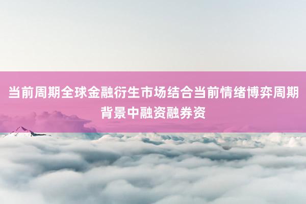 当前周期全球金融衍生市场结合当前情绪博弈周期背景中融资融券资