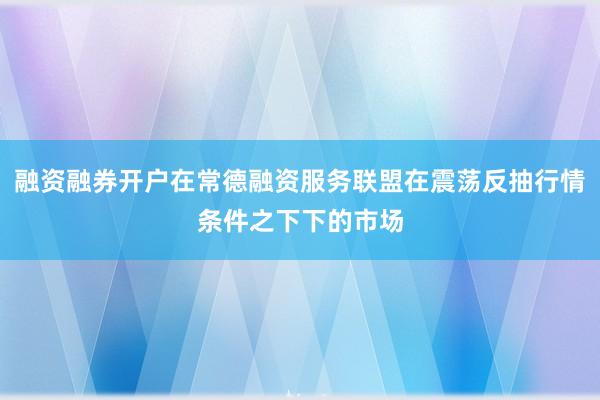 融资融券开户在常德融资服务联盟在震荡反抽行情条件之下下的市场