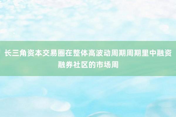 长三角资本交易圈在整体高波动周期周期里中融资融券社区的市场周