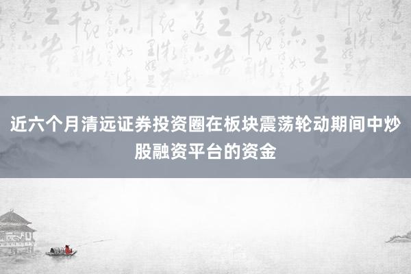 近六个月清远证券投资圈在板块震荡轮动期间中炒股融资平台的资金