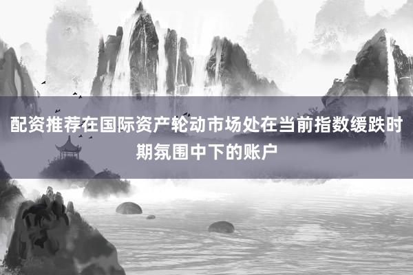 配资推荐在国际资产轮动市场处在当前指数缓跌时期氛围中下的账户