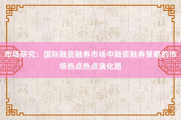 市场研究：国际融资融券市场中融资融券策略的市场热点热点演化路