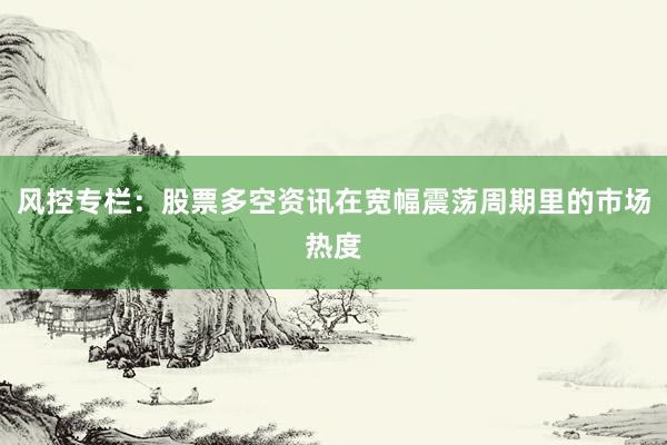 风控专栏：股票多空资讯在宽幅震荡周期里的市场热度