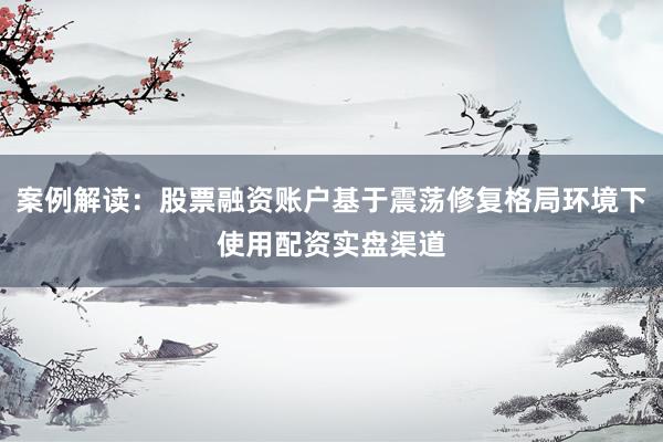 案例解读：股票融资账户基于震荡修复格局环境下使用配资实盘渠道