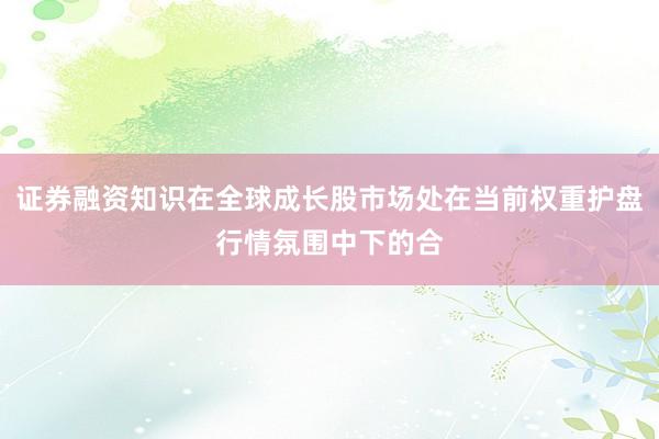证券融资知识在全球成长股市场处在当前权重护盘行情氛围中下的合