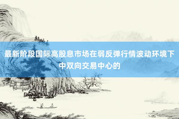 最新阶段国际高股息市场在弱反弹行情波动环境下中双向交易中心的