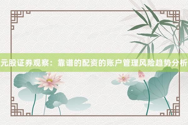 元股证券观察：靠谱的配资的账户管理风险趋势分析