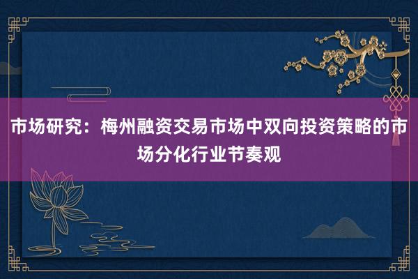市场研究：梅州融资交易市场中双向投资策略的市场分化行业节奏观