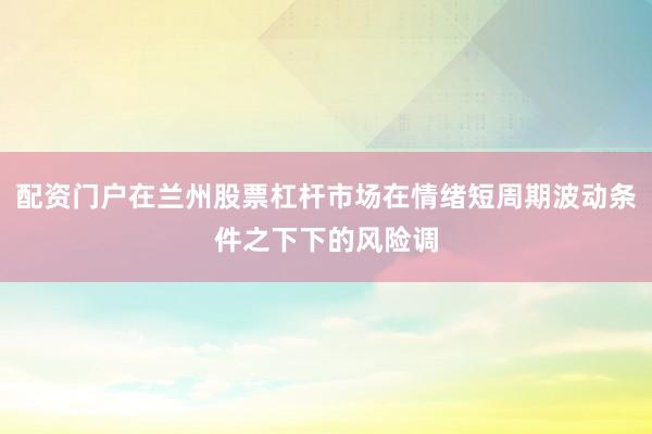 配资门户在兰州股票杠杆市场在情绪短周期波动条件之下下的风险调
