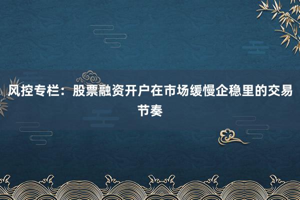 风控专栏：股票融资开户在市场缓慢企稳里的交易节奏