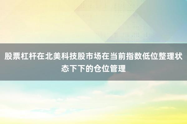 股票杠杆在北美科技股市场在当前指数低位整理状态下下的仓位管理