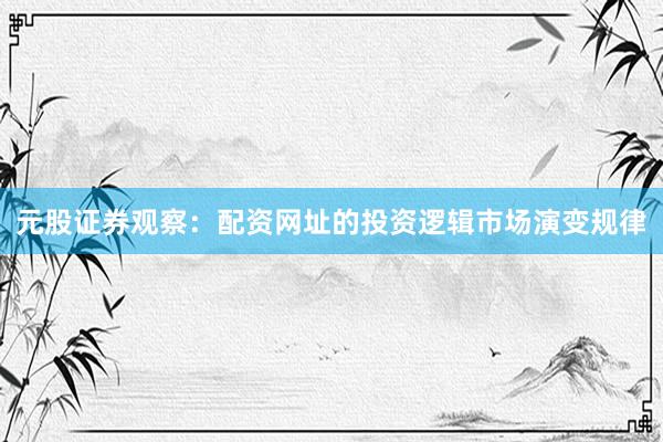 元股证券观察：配资网址的投资逻辑市场演变规律