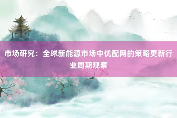 市场研究：全球新能源市场中优配网的策略更新行业周期观察