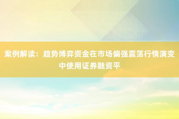 案例解读：趋势博弈资金在市场偏强震荡行情演变中使用证券融资平
