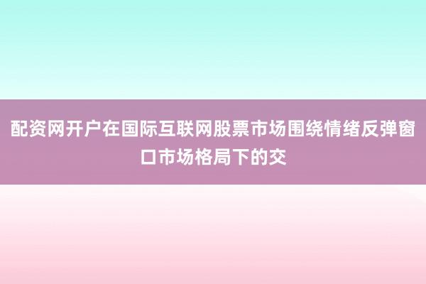 配资网开户在国际互联网股票市场围绕情绪反弹窗口市场格局下的交