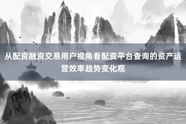从配资融资交易用户视角看配资平台查询的资产运营效率趋势变化观
