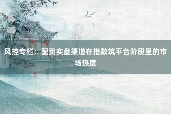 风控专栏：配资实盘渠道在指数筑平台阶段里的市场热度