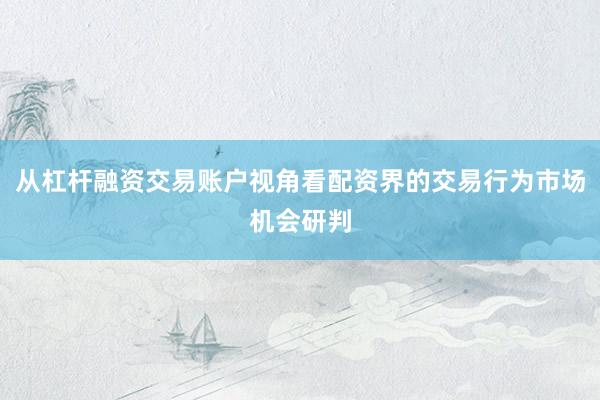 从杠杆融资交易账户视角看配资界的交易行为市场机会研判
