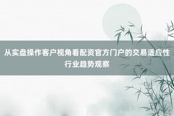 从实盘操作客户视角看配资官方门户的交易适应性行业趋势观察